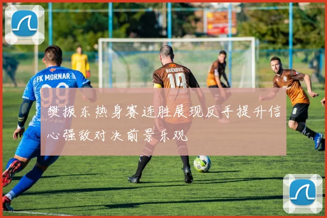 樊振东热身赛连胜展现反手提升信心强敌对决前景乐观