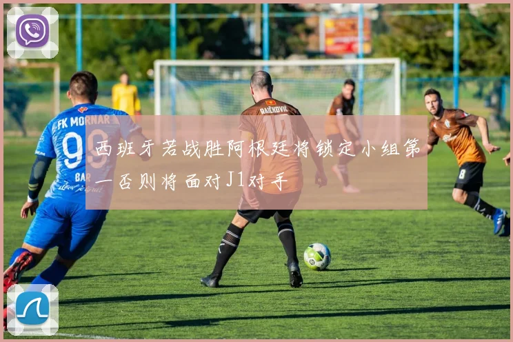 西班牙若战胜阿根廷将锁定小组第一否则将面对J1对手