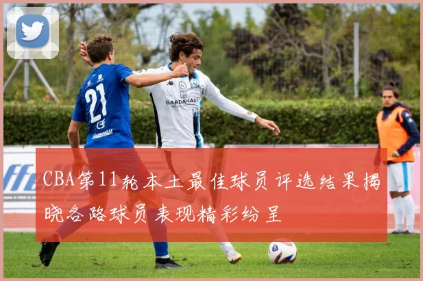 CBA第11轮本土最佳球员评选结果揭晓各路球员表现精彩纷呈