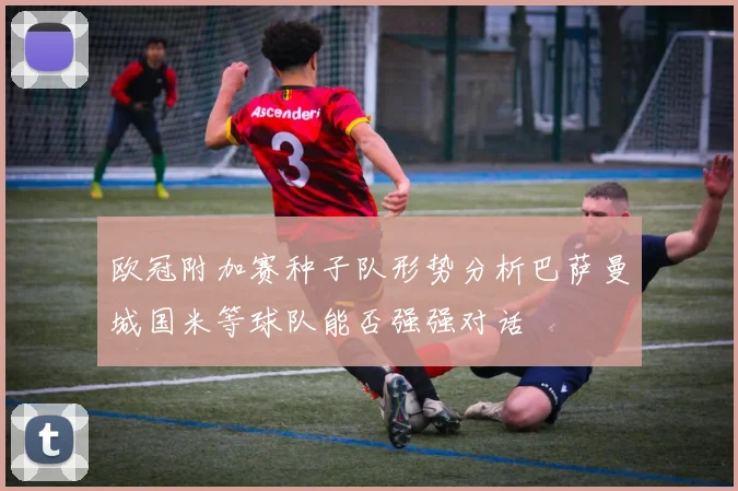 欧冠附加赛种子队形势分析巴萨曼城国米等球队能否强强对话