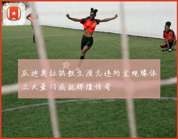 瓜迪奥拉执教生涯无违约金绝缘体三大豪门成就辉煌传奇