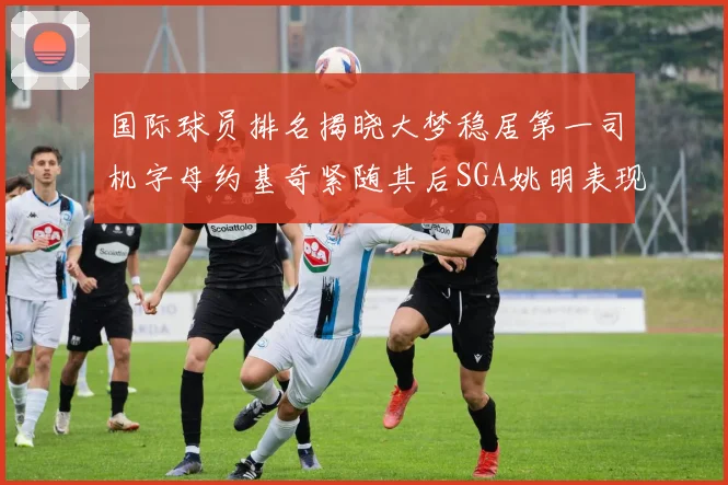 国际球员排名揭晓大梦稳居第一司机字母约基奇紧随其后SGA姚明表现引关注