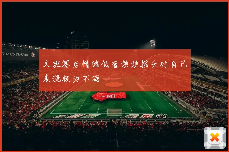 文班赛后情绪低落频频摇头对自己表现极为不满
