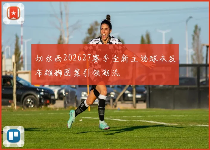 切尔西202627赛季全新主场球衣发布雄狮图案引领潮流