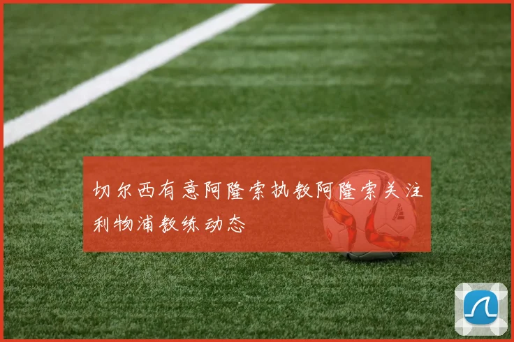 切尔西有意阿隆索执教阿隆索关注利物浦教练动态