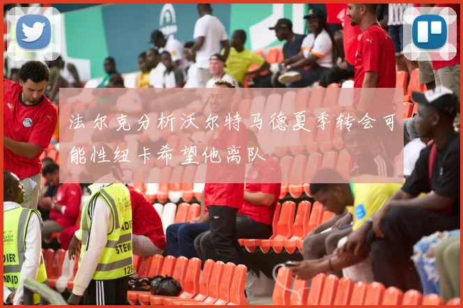法尔克分析沃尔特马德夏季转会可能性纽卡希望他离队