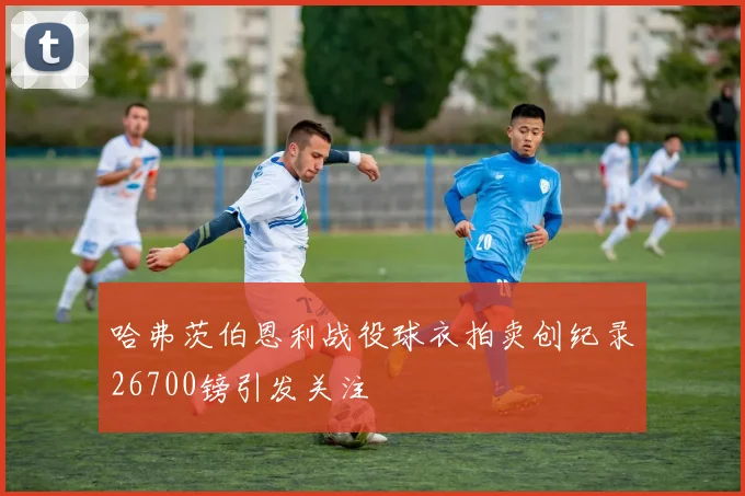 哈弗茨伯恩利战役球衣拍卖创纪录26700镑引发关注