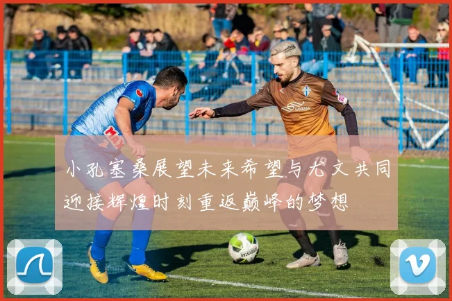 小孔塞桑展望未来希望与尤文共同迎接辉煌时刻重返巅峰的梦想