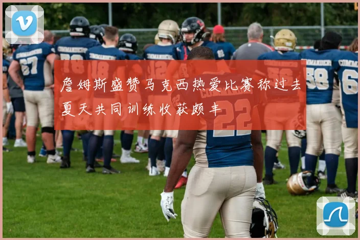 詹姆斯盛赞马克西热爱比赛称过去夏天共同训练收获颇丰