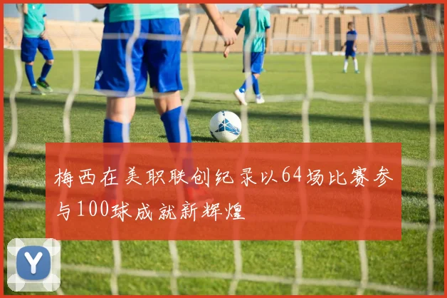 梅西在美职联创纪录以64场比赛参与100球成就新辉煌