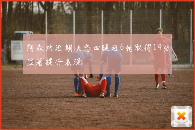 阿森纳近期状态回暖近6轮取得14分显著提升表现