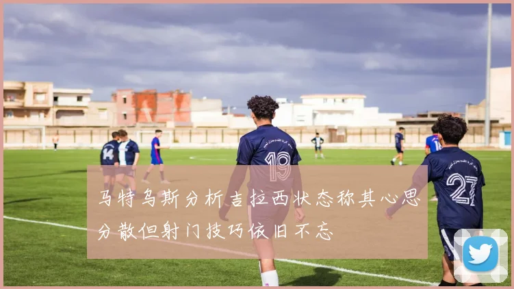 马特乌斯分析吉拉西状态称其心思分散但射门技巧依旧不忘