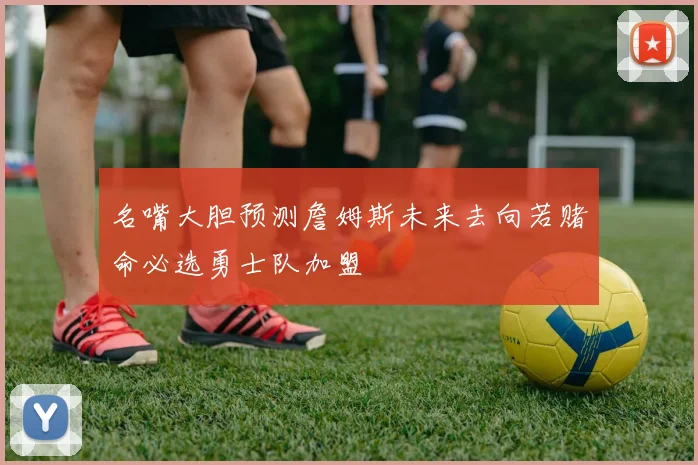 名嘴大胆预测詹姆斯未来去向若赌命必选勇士队加盟
