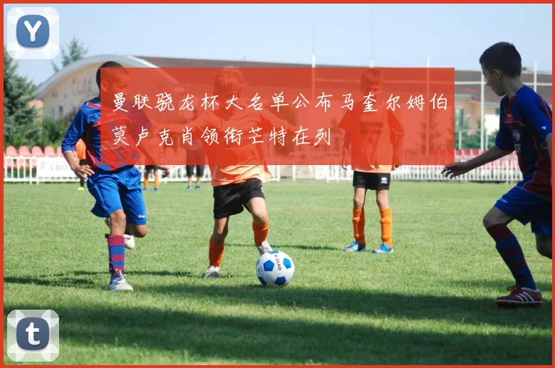 曼联骁龙杯大名单公布马奎尔姆伯莫卢克肖领衔芒特在列
