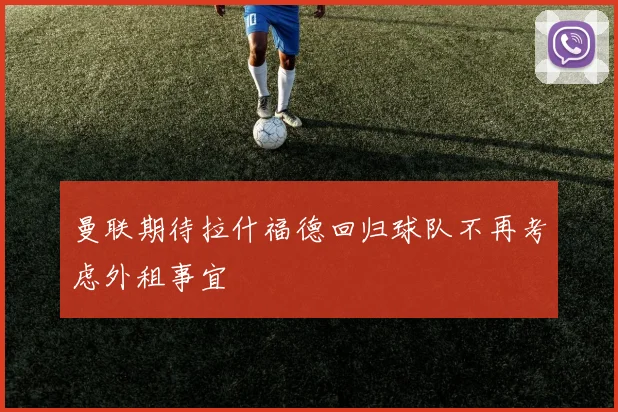 曼联期待拉什福德回归球队不再考虑外租事宜