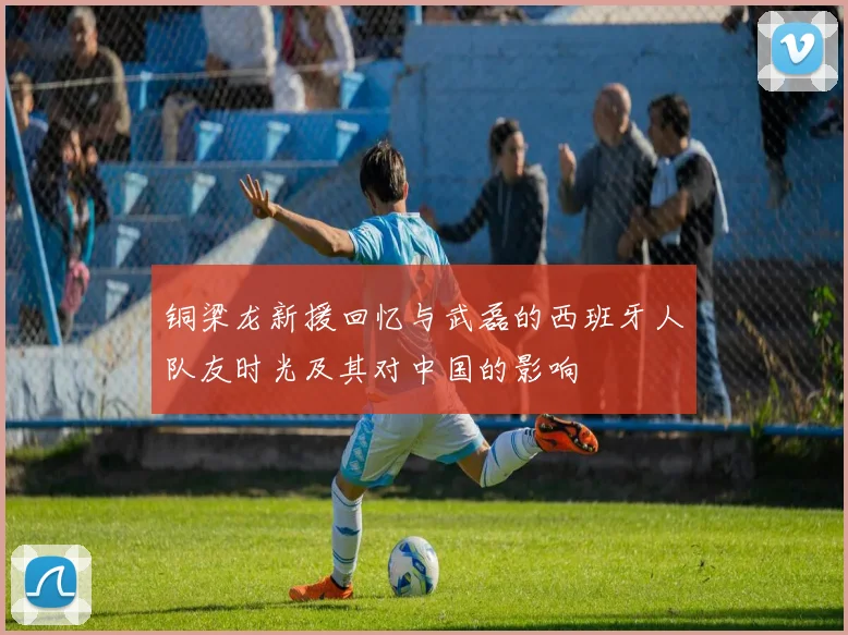 铜梁龙新援回忆与武磊的西班牙人队友时光及其对中国的影响