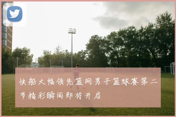 快船大幅领先篮网男子篮球赛第二节精彩瞬间即将开启