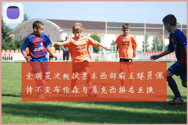 全明星次轮投票东西部前五球员保持不变布伦森与马克西排名互换