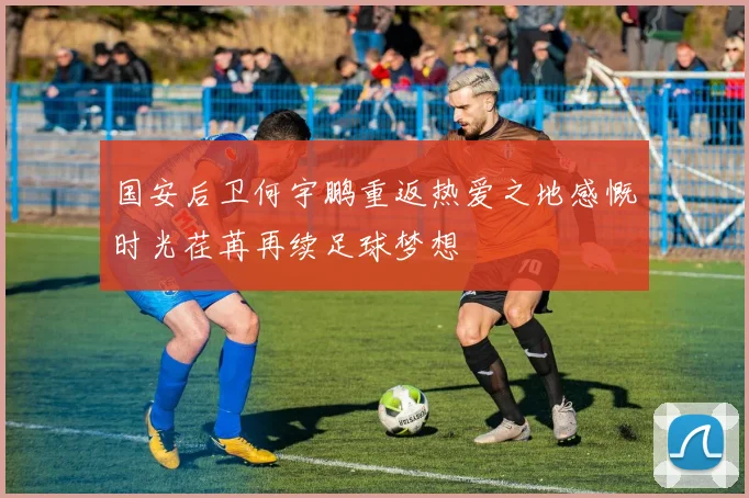 国安后卫何宇鹏重返热爱之地感慨时光荏苒再续足球梦想