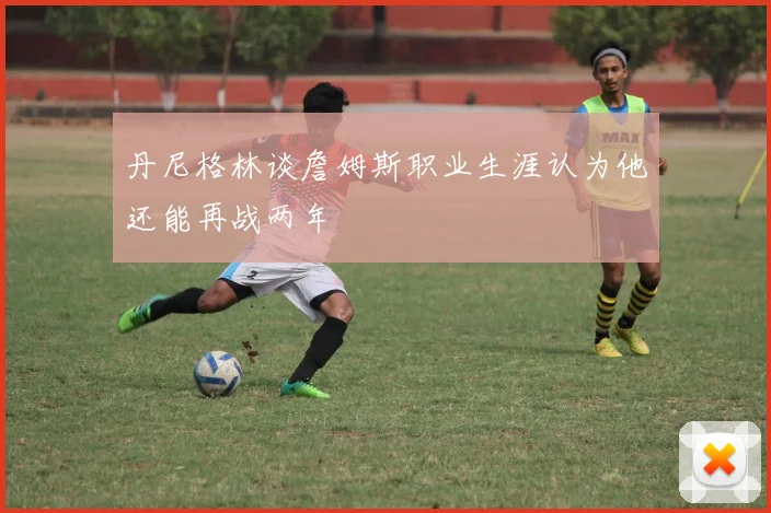 丹尼格林谈詹姆斯职业生涯认为他还能再战两年