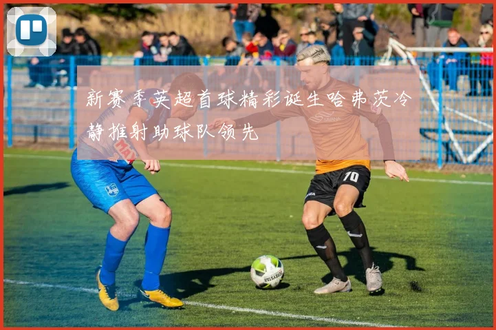 新赛季英超首球精彩诞生哈弗茨冷静推射助球队领先