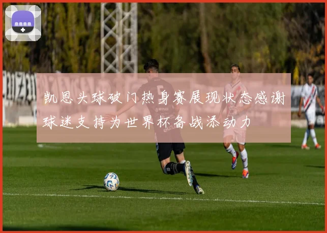 凯恩头球破门热身赛展现状态感谢球迷支持为世界杯备战添动力
