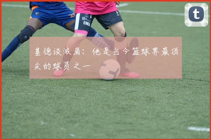 基德谈浓眉：他是当今篮球界最顶尖的球员之一